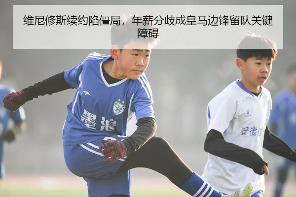 维尼修斯续约陷僵局，年薪分歧成皇马边锋留队关键障碍