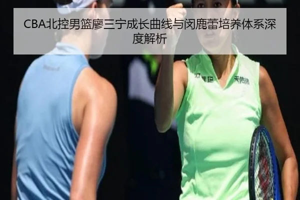 CBA北控男篮廖三宁成长曲线与闵鹿蕾培养体系深度解析
