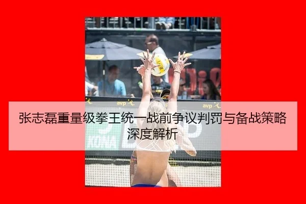 张志磊重量级拳王统一战前争议判罚与备战策略深度解析
