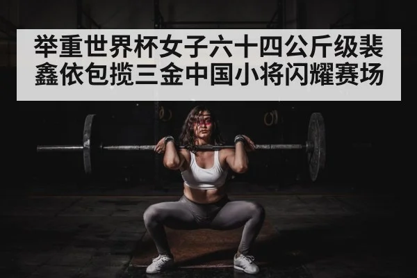 举重世界杯女子六十四公斤级裴鑫依包揽三金中国小将闪耀赛场