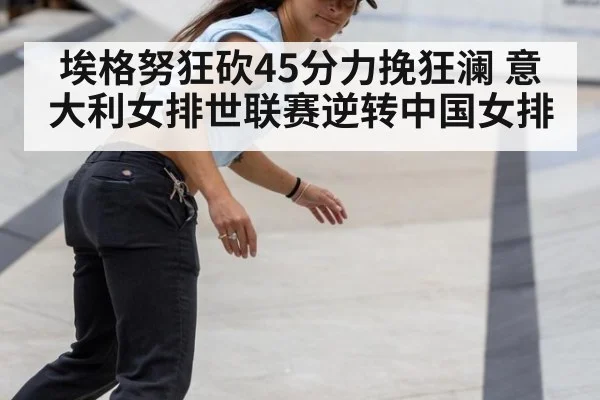 埃格努狂砍45分力挽狂澜 意大利女排世联赛逆转中国女排