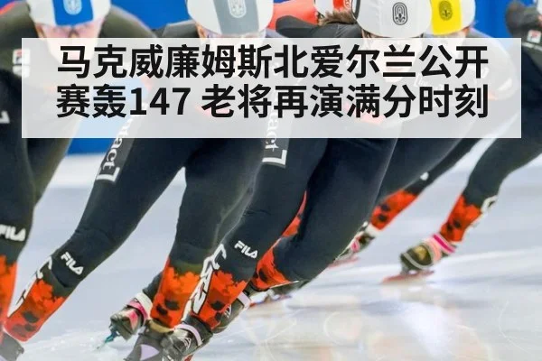 马克威廉姆斯北爱尔兰公开赛轰147 老将再演满分时刻
