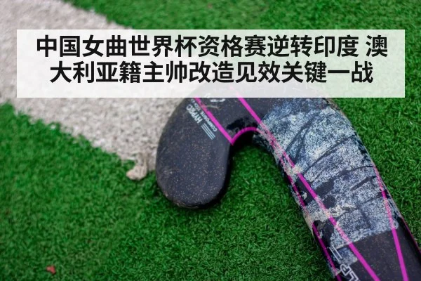 中国女曲世界杯资格赛逆转印度 澳大利亚籍主帅改造见效关键一战